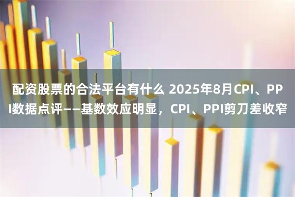 配资股票的合法平台有什么 2025年8月CPI、PPI数据点评——基数效应明显，CPI、PPI剪刀差收窄