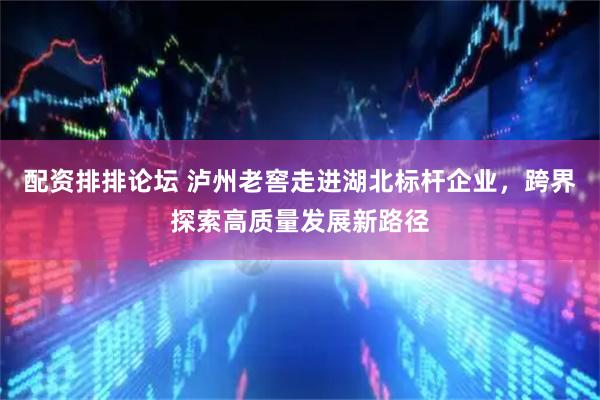 配资排排论坛 泸州老窖走进湖北标杆企业，跨界探索高质量发展新路径