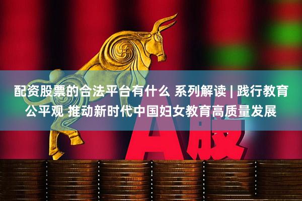 配资股票的合法平台有什么 系列解读 | 践行教育公平观 推动新时代中国妇女教育高质量发展