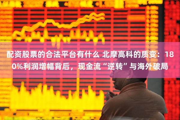 配资股票的合法平台有什么 北摩高科的质变：180%利润增幅背后，现金流“逆转”与海外破局