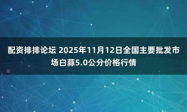配资排排论坛 2025年11月12日全国主要批发市场白蒜5.0公分价格行情