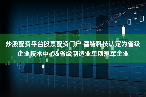 炒股配资平台股票配资门户 富特科技认定为省级企业技术中心&省级制造业单项冠军企业