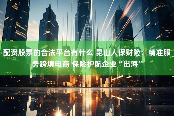 配资股票的合法平台有什么 昆山人保财险：精准服务跨境电商 保险护航企业“出海”