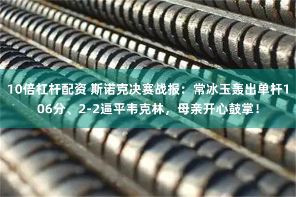 10倍杠杆配资 斯诺克决赛战报：常冰玉轰出单杆106分、2-2逼平韦克林，母亲开心鼓掌！