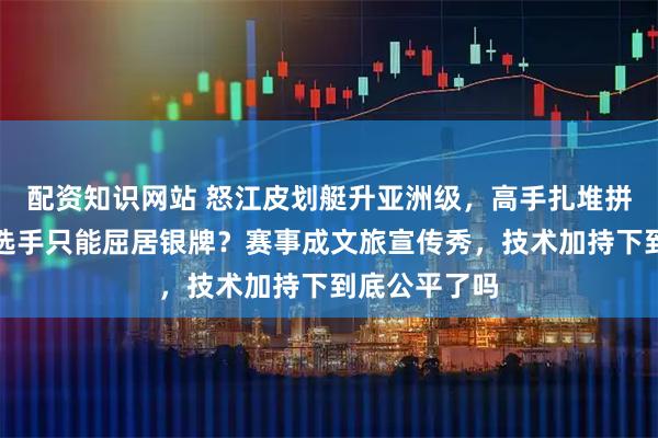 配资知识网站 怒江皮划艇升亚洲级，高手扎堆拼金牌，中国选手只能屈居银牌？赛事成文旅宣传秀，技术加持下到底公平了吗