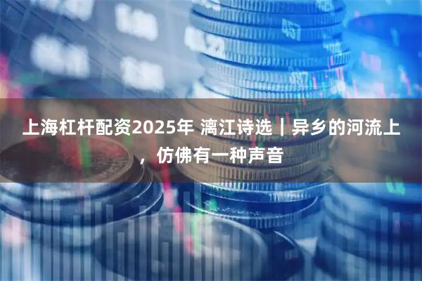 上海杠杆配资2025年 漓江诗选｜异乡的河流上，仿佛有一种声音