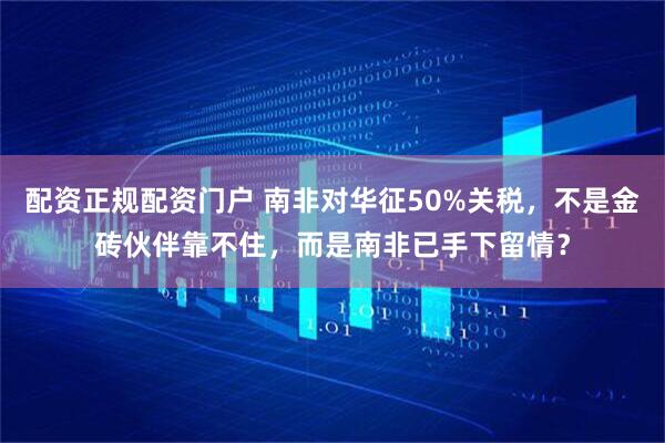 配资正规配资门户 南非对华征50%关税，不是金砖伙伴靠不住，而是南非已手下留情？