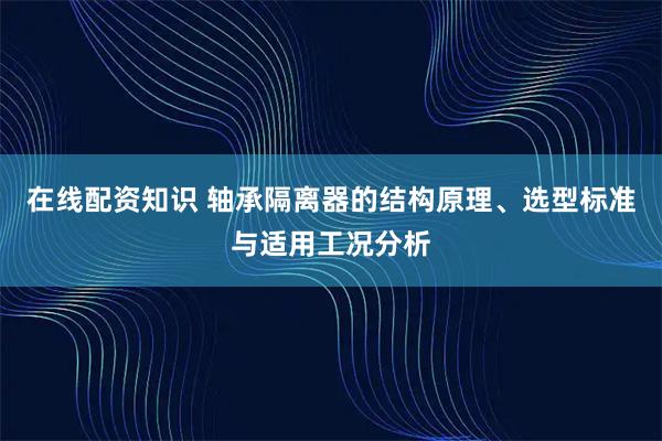 在线配资知识 轴承隔离器的结构原理、选型标准与适用工况分析
