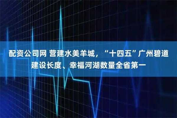 配资公司网 营建水美羊城，“十四五”广州碧道建设长度、幸福河湖数量全省第一