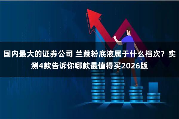 国内最大的证券公司 兰蔻粉底液属于什么档次？实测4款告诉你哪款最值得买2026版
