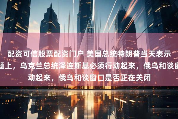 配资可信股票配资门户 美国总统特朗普当天表示，在俄乌冲突问题上，乌克兰总统泽连斯基必须行动起来，俄乌和谈窗口是否正在关闭