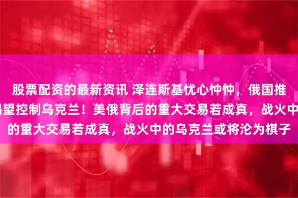 股票配资的最新资讯 泽连斯基忧心忡忡，俄国推出12万亿筹码，美方渴望控制乌克兰！美俄背后的重大交易若成真，战火中的乌克兰或将沦为棋子