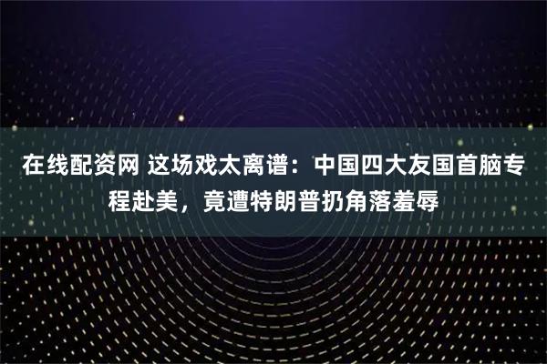 在线配资网 这场戏太离谱：中国四大友国首脑专程赴美，竟遭特朗普扔角落羞辱