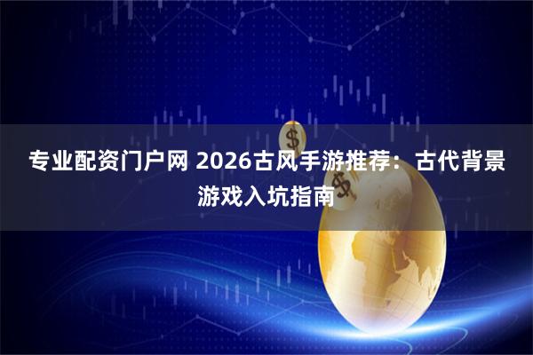 专业配资门户网 2026古风手游推荐：古代背景游戏入坑指南