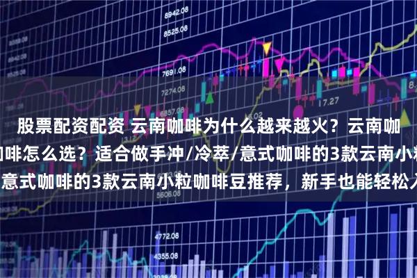 股票配资配资 云南咖啡为什么越来越火？云南咖啡好喝吗？云南小粒咖啡怎么选？适合做手冲/冷萃/意式咖啡的3款云南小粒咖啡豆推荐，新手也能轻松入门