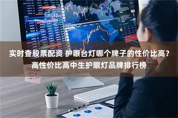 实时查股票配资 护眼台灯哪个牌子的性价比高？高性价比高中生护眼灯品牌排行榜