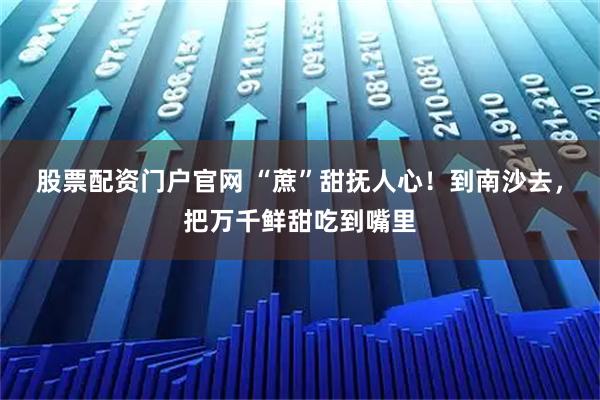 股票配资门户官网 “蔗”甜抚人心！到南沙去，把万千鲜甜吃到嘴里