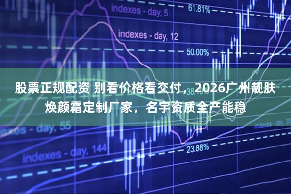 股票正规配资 别看价格看交付，2026广州靓肤焕颜霜定制厂家，名宇资质全产能稳