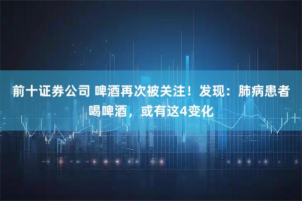 前十证券公司 啤酒再次被关注！发现：肺病患者喝啤酒，或有这4变化