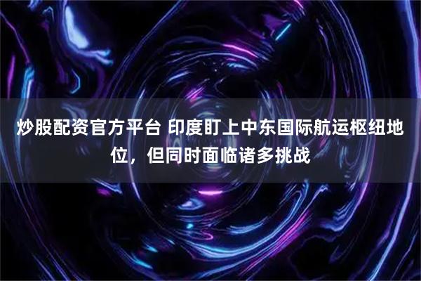 炒股配资官方平台 印度盯上中东国际航运枢纽地位，但同时面临诸多挑战